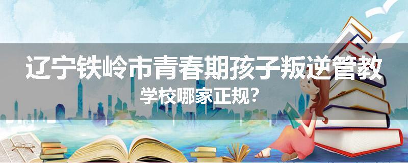 辽宁铁岭市青春期孩子叛逆管教学校哪家正规？