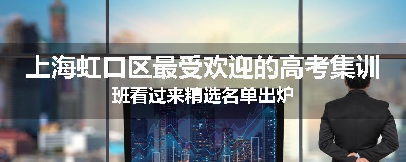 上海虹口区最受欢迎的高考集训班看过来精选名单出炉