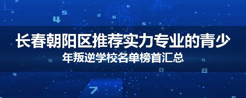 长春朝阳区推荐实力专业的青少年叛逆学校名单榜首汇总