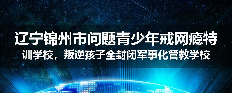 辽宁锦州市问题青少年戒网瘾特训学校，叛逆孩子全封闭军事化管教学校