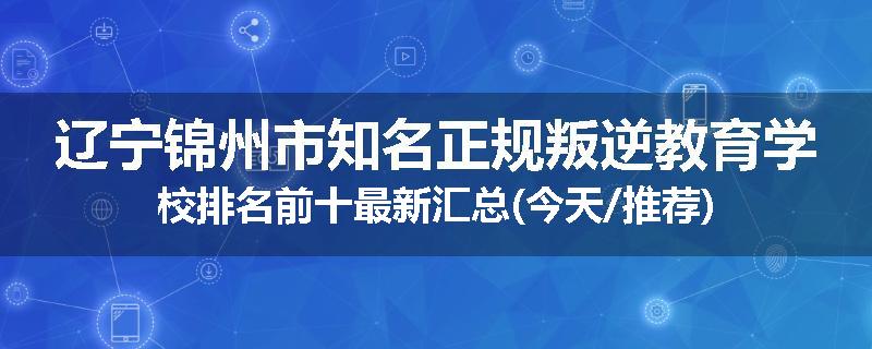 辽宁锦州市知名正规叛逆教育学校排名前十最新汇总(今天/推荐)