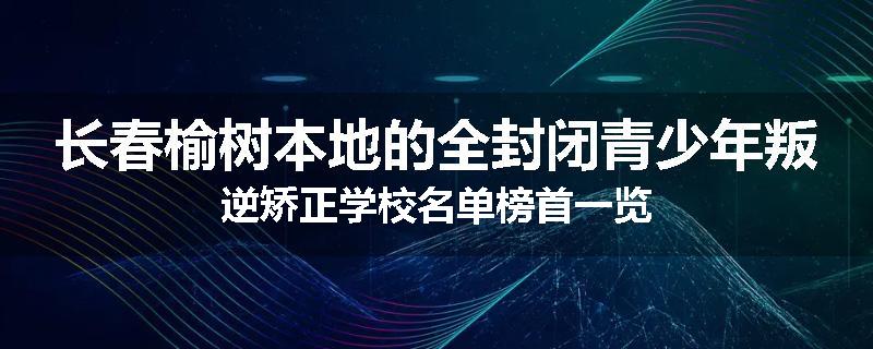 长春榆树本地的全封闭青少年叛逆矫正学校名单榜首一览