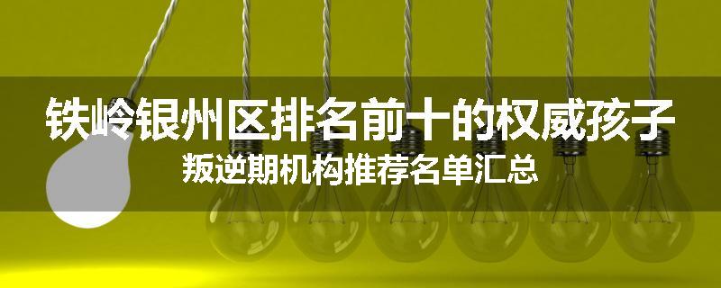 铁岭银州区排名前十的权威孩子叛逆期机构推荐名单汇总