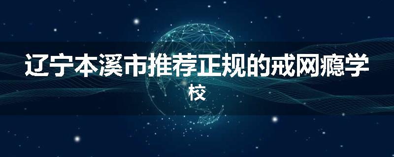 辽宁本溪市推荐正规的戒网瘾学校