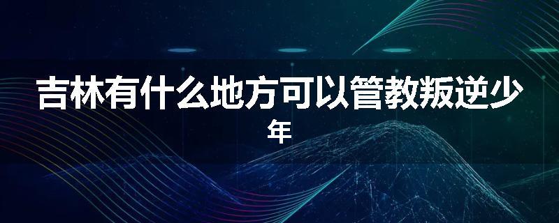 吉林有什么地方可以管教叛逆少年