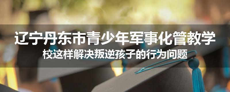 辽宁丹东市青少年军事化管教学校这样解决叛逆孩子的行为问题