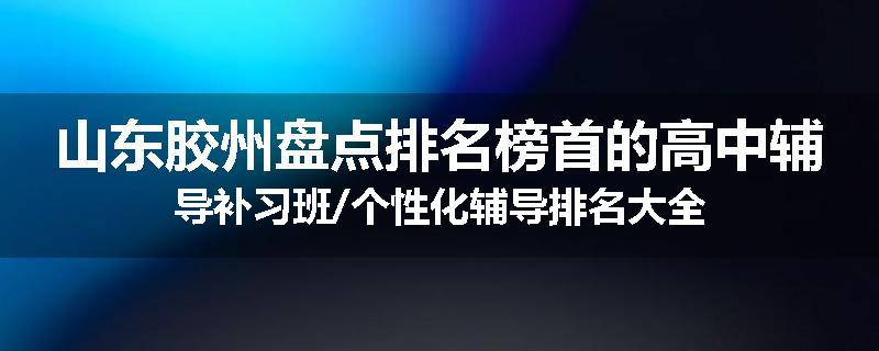 山东胶州盘点排名榜首的高中辅导补习班/个性化辅导排名大全