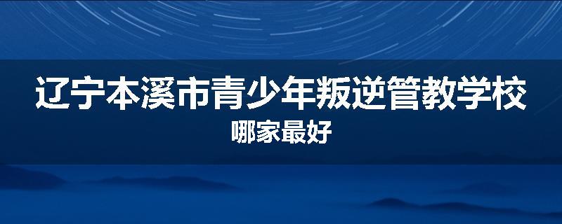 辽宁本溪市青少年叛逆管教学校哪家最好