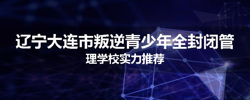 辽宁大连市叛逆青少年全封闭管理学校实力推荐