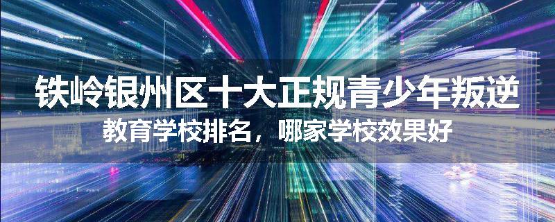 铁岭银州区十大正规青少年叛逆教育学校排名，哪家学校效果好
