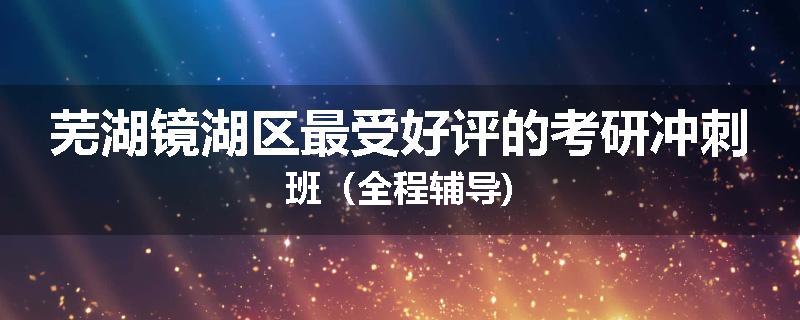 芜湖镜湖区最受好评的考研冲刺班（全程辅导)