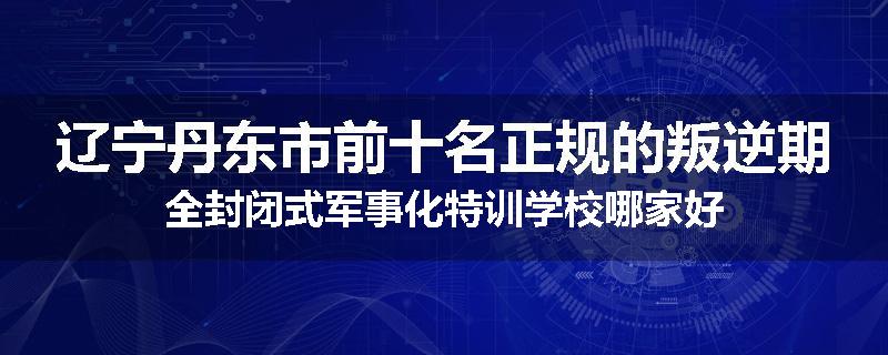 辽宁丹东市前十名正规的叛逆期全封闭式军事化特训学校哪家好