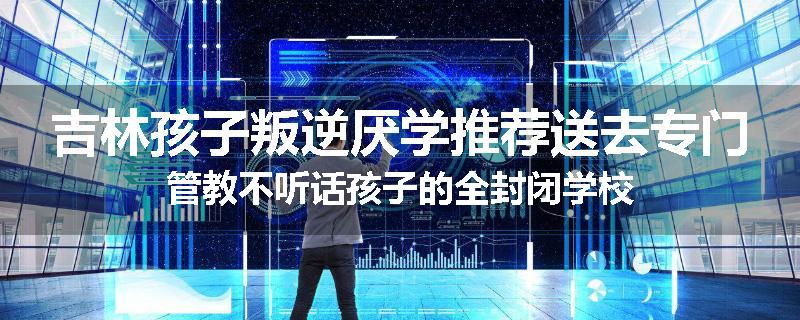 吉林孩子叛逆厌学推荐送去专门管教不听话孩子的全封闭学校