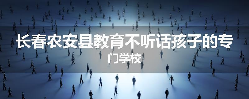 长春农安县教育不听话孩子的专门学校
