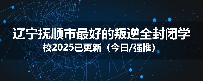 辽宁抚顺市最好的叛逆全封闭学校2025已更新（今日/强推）