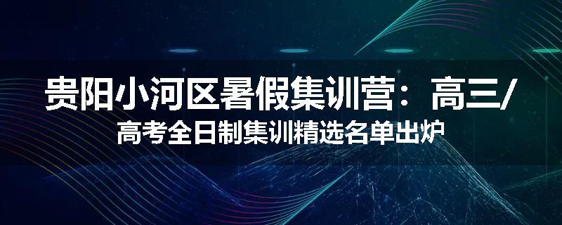 贵阳小河区暑假集训营：高三/高考全日制集训精选名单出炉