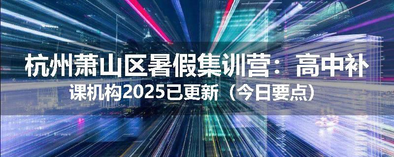 杭州萧山区暑假集训营：高中补课机构2025已更新（今日要点）