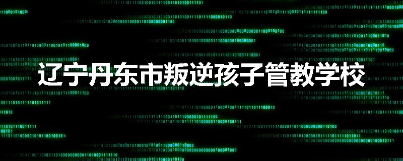 辽宁丹东市叛逆孩子管教学校