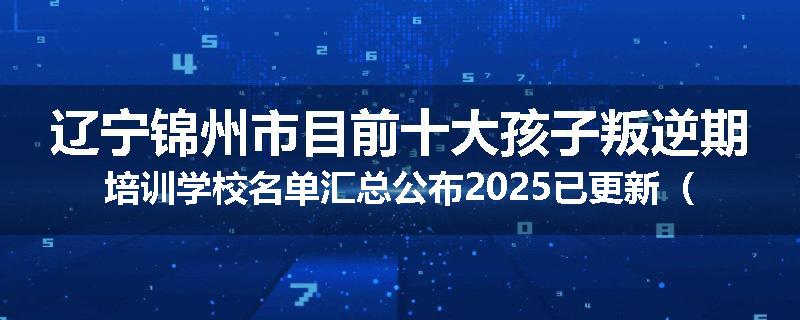 辽宁锦州市目前十大孩子叛逆期培训学校名单汇总公布2025已更新（家长首选）