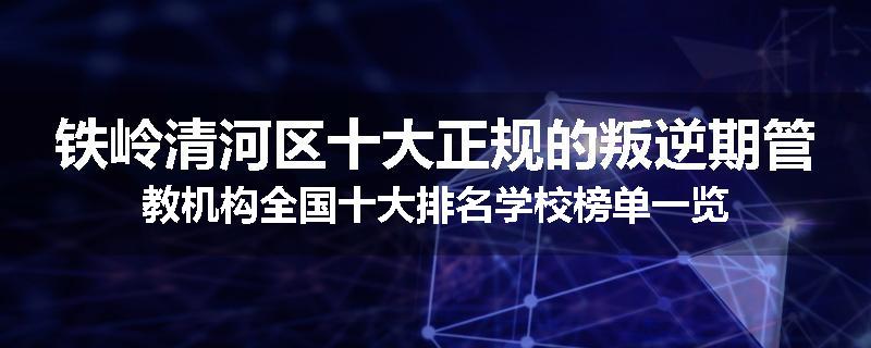 铁岭清河区十大正规的叛逆期管教机构全国十大排名学校榜单一览