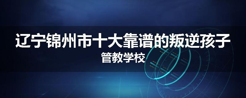 辽宁锦州市十大靠谱的叛逆孩子管教学校