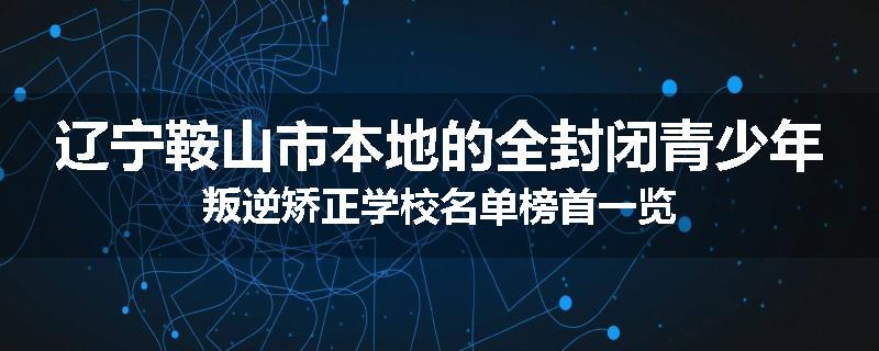 辽宁鞍山市本地的全封闭青少年叛逆矫正学校名单榜首一览