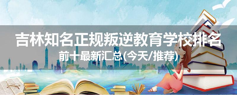 吉林知名正规叛逆教育学校排名前十最新汇总(今天/推荐)