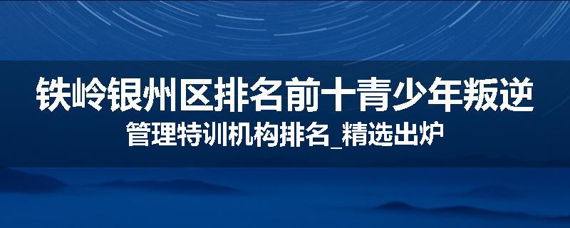 铁岭银州区排名前十青少年叛逆管理特训机构排名_精选出炉