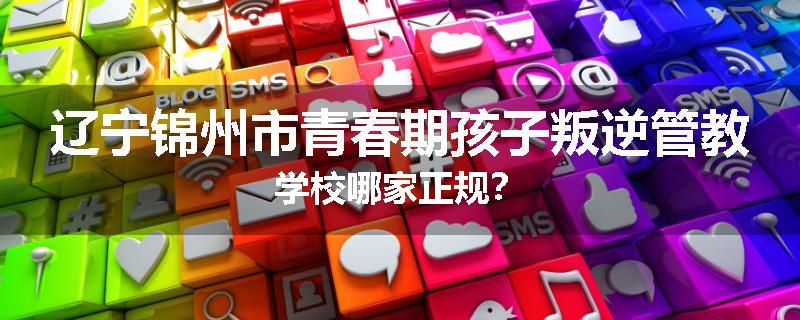 辽宁锦州市青春期孩子叛逆管教学校哪家正规？