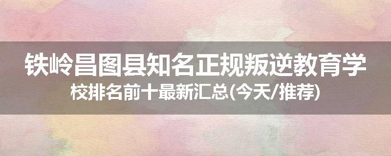 铁岭昌图县知名正规叛逆教育学校排名前十最新汇总(今天/推荐)