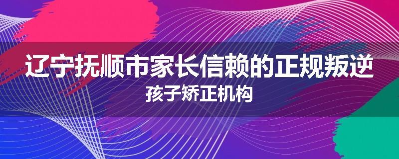 辽宁抚顺市家长信赖的正规叛逆孩子矫正机构