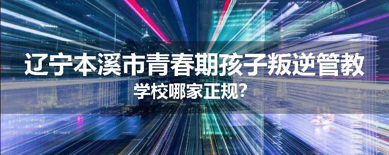 辽宁本溪市青春期孩子叛逆管教学校哪家正规？