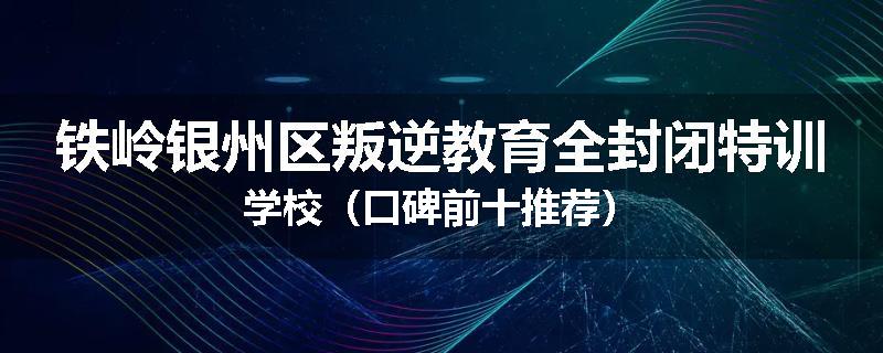 铁岭银州区叛逆教育全封闭特训学校（口碑前十推荐）