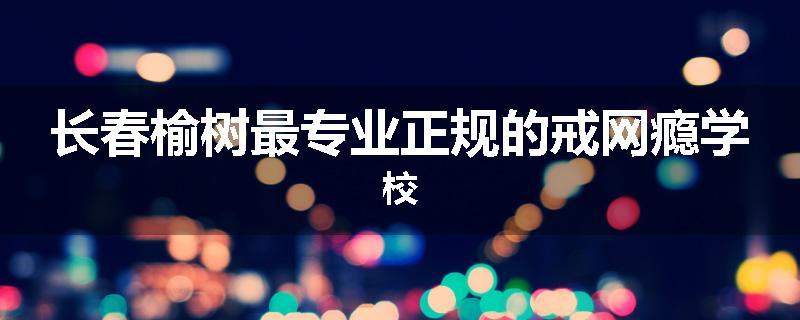 长春榆树最专业正规的戒网瘾学校