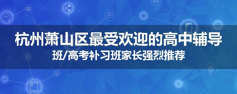 杭州萧山区最受欢迎的高中辅导班/高考补习班家长强烈推荐