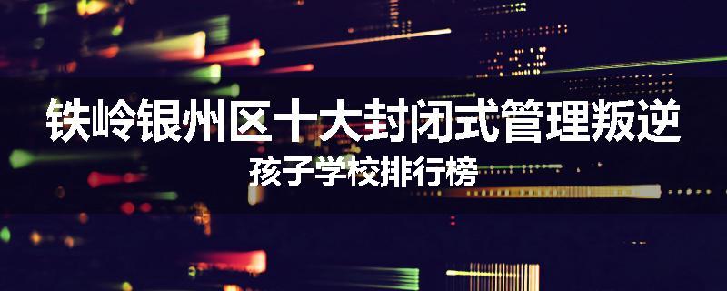 铁岭银州区十大封闭式管理叛逆孩子学校排行榜
