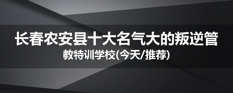 长春农安县十大名气大的叛逆管教特训学校(今天/推荐)