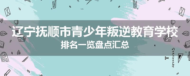 辽宁抚顺市青少年叛逆教育学校排名一览盘点汇总