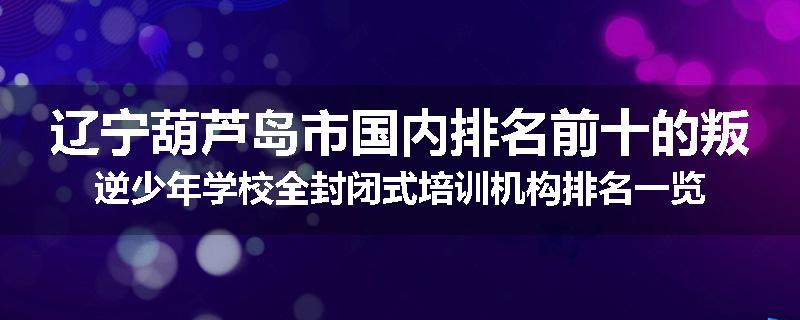 辽宁葫芦岛市国内排名前十的叛逆少年学校全封闭式培训机构排名一览