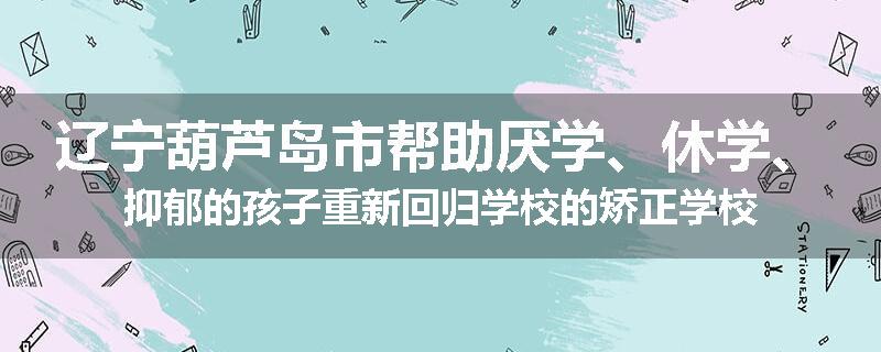 辽宁葫芦岛市帮助厌学、休学、抑郁的孩子重新回归学校的矫正学校