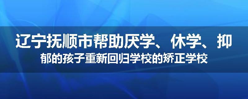 辽宁抚顺市帮助厌学、休学、抑郁的孩子重新回归学校的矫正学校