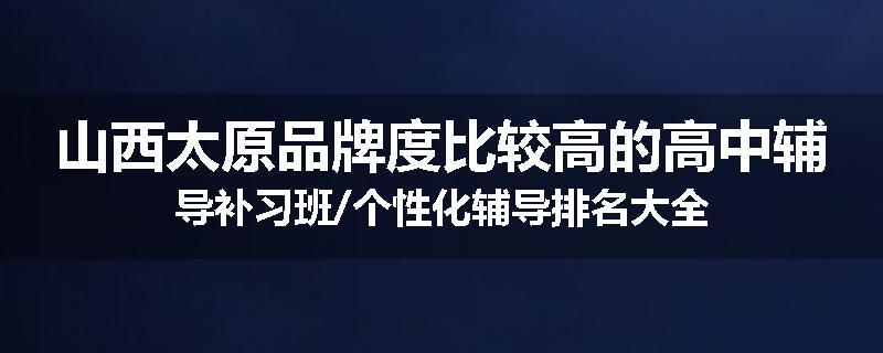 山西太原品牌度比较高的高中辅导补习班/个性化辅导排名大全
