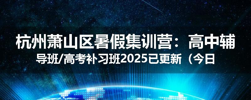 杭州萧山区暑假集训营：高中辅导班/高考补习班2025已更新（今日要点）