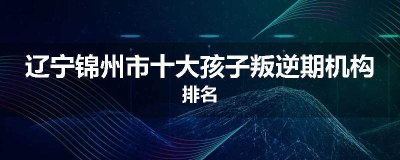 辽宁锦州市十大孩子叛逆期机构排名