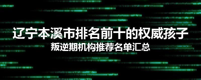 辽宁本溪市排名前十的权威孩子叛逆期机构推荐名单汇总