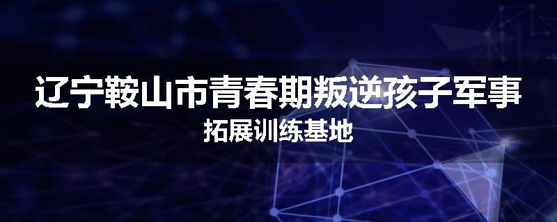 辽宁鞍山市青春期叛逆孩子军事拓展训练基地