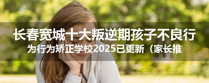 长春宽城十大叛逆期孩子不良行为行为矫正学校2025已更新（家长推荐）