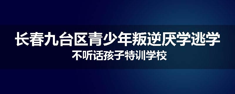 长春九台区青少年叛逆厌学逃学 不听话孩子特训学校