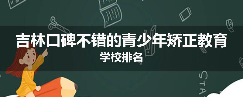 吉林口碑不错的青少年矫正教育学校排名