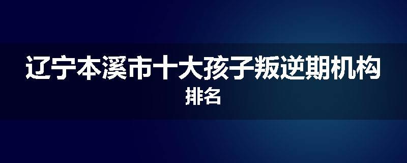辽宁本溪市十大孩子叛逆期机构排名